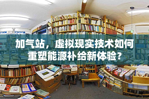 加气站，虚拟现实技术如何重塑能源补给新体验？