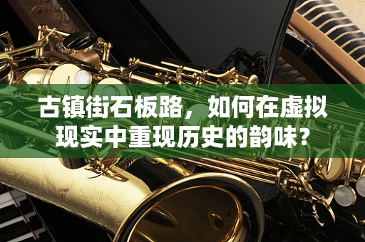 古镇街石板路，如何在虚拟现实中重现历史的韵味？