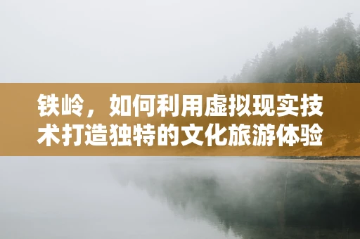 铁岭，如何利用虚拟现实技术打造独特的文化旅游体验？