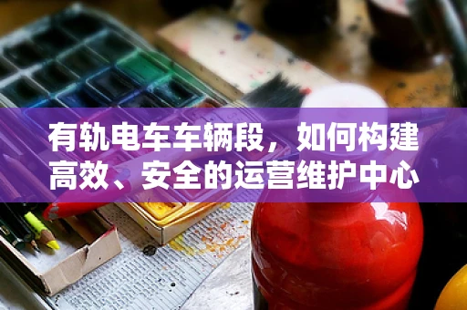有轨电车车辆段，如何构建高效、安全的运营维护中心？