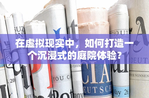 在虚拟现实中，如何打造一个沉浸式的庭院体验？