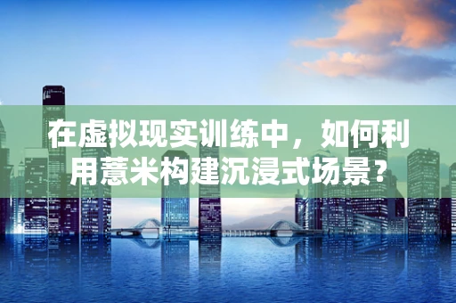 在虚拟现实训练中，如何利用薏米构建沉浸式场景？