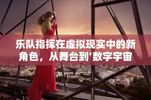 乐队指挥在虚拟现实中的新角色，从舞台到‘数字宇宙’的引领者