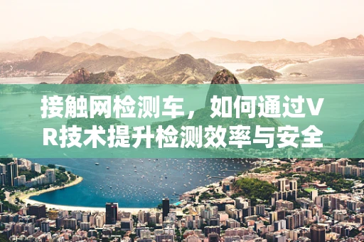 接触网检测车，如何通过VR技术提升检测效率与安全性？