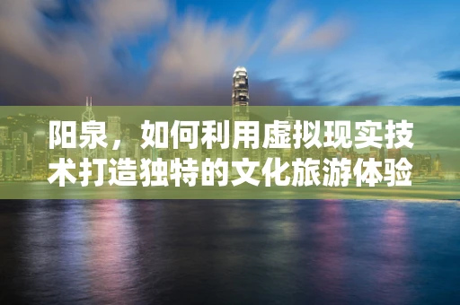 阳泉，如何利用虚拟现实技术打造独特的文化旅游体验？