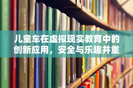 儿童车在虚拟现实教育中的创新应用，安全与乐趣并重的新时代？