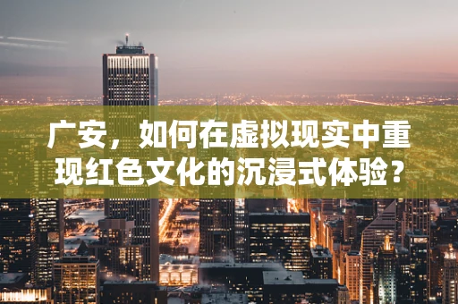 广安，如何在虚拟现实中重现红色文化的沉浸式体验？