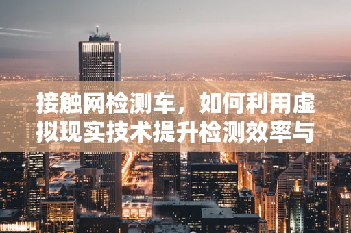 接触网检测车，如何利用虚拟现实技术提升检测效率与安全性？