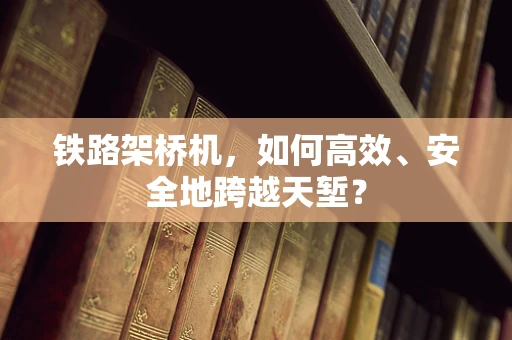铁路架桥机，如何高效、安全地跨越天堑？