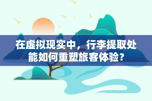 在虚拟现实中，行李提取处能如何重塑旅客体验？