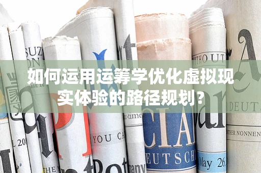 如何运用运筹学优化虚拟现实体验的路径规划？