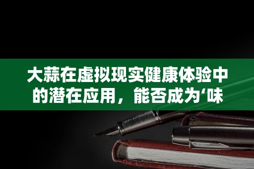 大蒜在虚拟现实健康体验中的潜在应用，能否成为‘味觉+嗅觉’的沉浸式新宠？