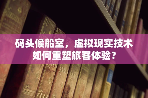 码头候船室，虚拟现实技术如何重塑旅客体验？