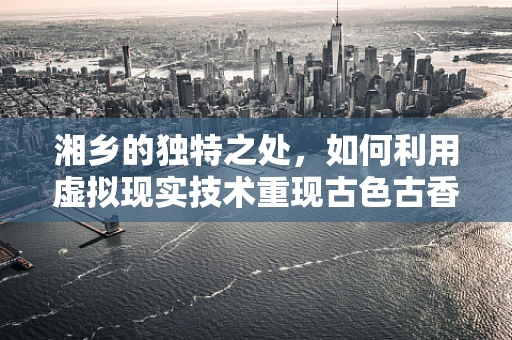 湘乡的独特之处，如何利用虚拟现实技术重现古色古香的湘乡风貌？