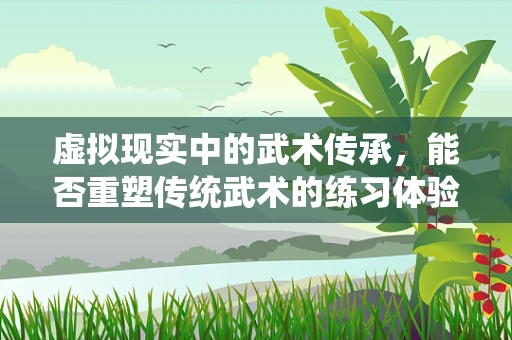 虚拟现实中的武术传承，能否重塑传统武术的练习体验？