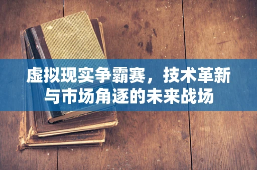 虚拟现实争霸赛，技术革新与市场角逐的未来战场