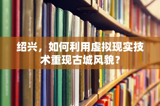 绍兴，如何利用虚拟现实技术重现古城风貌？