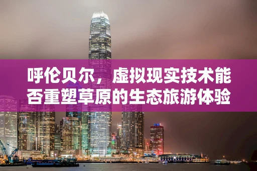呼伦贝尔，虚拟现实技术能否重塑草原的生态旅游体验？