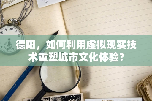 德阳，如何利用虚拟现实技术重塑城市文化体验？