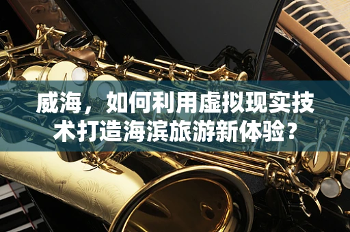 威海，如何利用虚拟现实技术打造海滨旅游新体验？