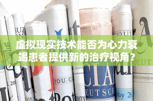 虚拟现实技术能否为心力衰竭患者提供新的治疗视角？
