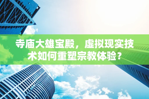 寺庙大雄宝殿，虚拟现实技术如何重塑宗教体验？