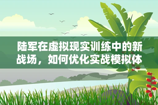 陆军在虚拟现实训练中的新战场，如何优化实战模拟体验？
