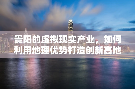 贵阳的虚拟现实产业，如何利用地理优势打造创新高地？