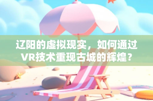 辽阳的虚拟现实，如何通过VR技术重现古城的辉煌？
