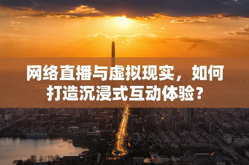 网络直播与虚拟现实，如何打造沉浸式互动体验？