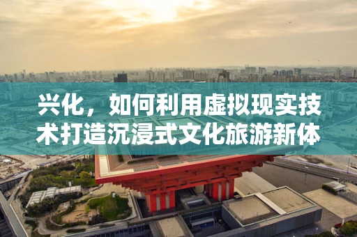 兴化，如何利用虚拟现实技术打造沉浸式文化旅游新体验？