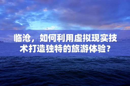 临沧，如何利用虚拟现实技术打造独特的旅游体验？