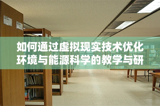 如何通过虚拟现实技术优化环境与能源科学的教学与研究？