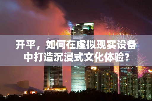 开平，如何在虚拟现实设备中打造沉浸式文化体验？