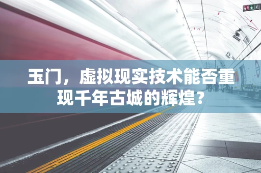 玉门，虚拟现实技术能否重现千年古城的辉煌？