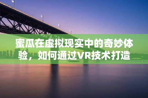 蜜瓜在虚拟现实中的奇妙体验，如何通过VR技术打造沉浸式果蔬探索之旅？