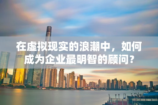 在虚拟现实的浪潮中，如何成为企业最明智的顾问？