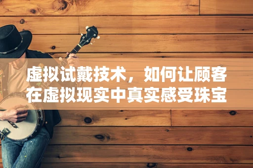 虚拟试戴技术，如何让顾客在虚拟现实中真实感受珠宝玉石的魅力？