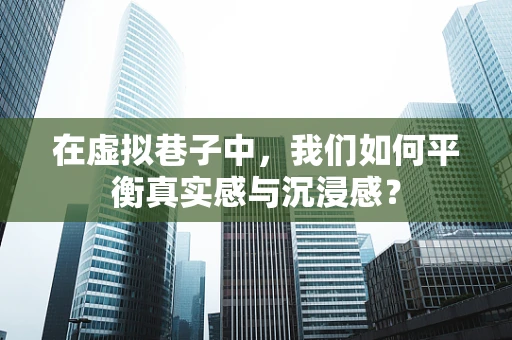 在虚拟巷子中，我们如何平衡真实感与沉浸感？