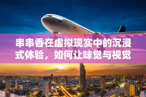 串串香在虚拟现实中的沉浸式体验，如何让味觉与视觉共舞？