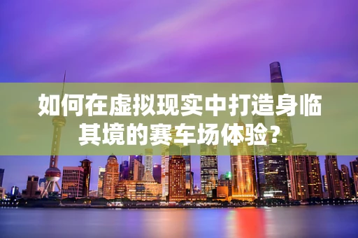 如何在虚拟现实中打造身临其境的赛车场体验？