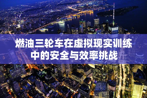 燃油三轮车在虚拟现实训练中的安全与效率挑战