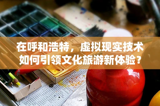 在呼和浩特，虚拟现实技术如何引领文化旅游新体验？