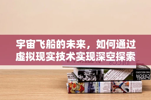 宇宙飞船的未来，如何通过虚拟现实技术实现深空探索的沉浸式体验？