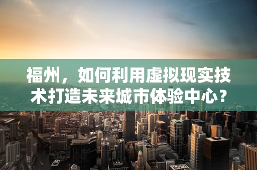 福州，如何利用虚拟现实技术打造未来城市体验中心？