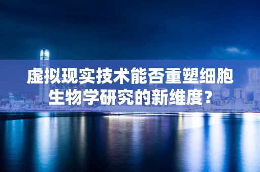 虚拟现实技术能否重塑细胞生物学研究的新维度？