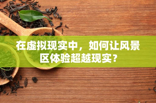 在虚拟现实中，如何让风景区体验超越现实？