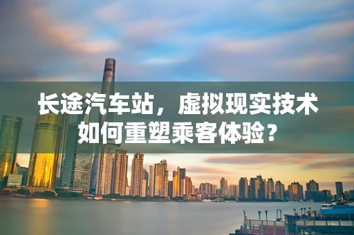 长途汽车站，虚拟现实技术如何重塑乘客体验？