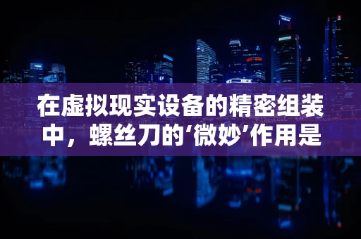 在虚拟现实设备的精密组装中，螺丝刀的‘微妙’作用是什么？