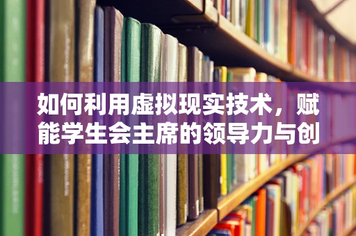 如何利用虚拟现实技术，赋能学生会主席的领导力与创新能力？